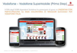 Vodafone – Vodafone SuperMobile (Primo Step)
Il 50% degli 8.000 dipendenti Vodafone ha partecipato al gioco: è L’INIZIATIVA CON
PARTECIPAZIONE SU BASE VOLONTARIA DI MAGGIOR SUCCESSO PER
VODAFONE ITALIA.

ali$leb.it	
  srl	
  –	
  Tu/	
  i	
  Diri/	
  Riserva3	
  –	
  www.ali$leb.it	
  |	
  info@ali$leb.it	
  

8	
  

 