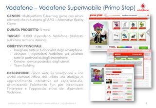 Vodafone – Vodafone SuperMobile (Primo Step)
GENERE: Multiplatform E-learning game con alcuni
elementi che richiamano gli ARG – Alternative Reality
Game
DURATA PROGETTO: 5 mesi
TARGET: 8.000 dipendenti Vodafone (dislocati
sull’intero territorio italiano).
OBIETTIVI PRINCIPALI:
-  Insegnare tutte le funzionalità degli smartphone
-  Abituare i dipendenti Vodafone ad utilizzare
tutte le potenzialità degli smartphone
-  Censire i device posseduti dagli utenti
-  Team Building
DESCRIZIONE: Gioco web, su Smartphone e con
anche elementi offline che utilizza una strategia di
apprendimento interattivo ed esperienziale,
ottimizzando l’elemento Fun per incentivare
l’interesse e l’approccio attivo dei dipendenti
Vodafone.
ali$leb.it	
  srl	
  –	
  Tu/	
  i	
  Diri/	
  Riserva3	
  –	
  www.ali$leb.it	
  |	
  info@ali$leb.it	
  

9	
  

 