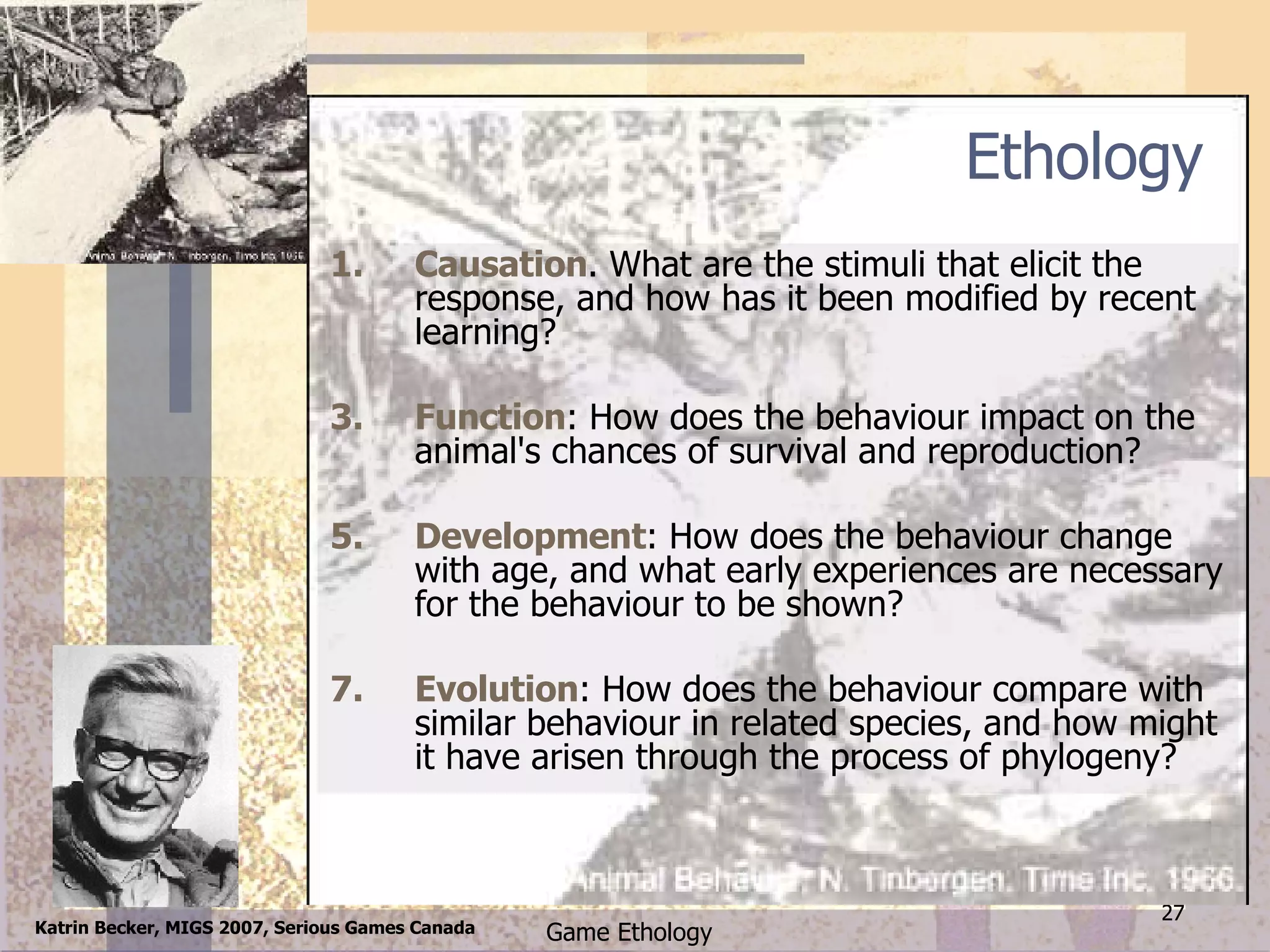 Ethology Causation . What are the stimuli that elicit the response, and how has it been modified by recent learning?  Function : How does the behaviour impact on the animal's chances of survival and reproduction?  Development : How does the behaviour change with age, and what early experiences are necessary for the behaviour to be shown?  Evolution : How does the behaviour compare with similar behaviour in related species, and how might it have arisen through the process of phylogeny?  