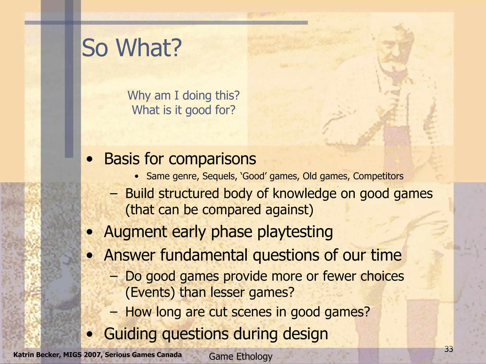 So What? Basis for comparisons Same genre, Sequels, ‘Good’ games, Old games, Competitors Build structured body of knowledge on good games (that can be compared against) Augment early phase playtesting Answer fundamental questions of our time Do good games provide more or fewer choices (Events) than lesser games? How long are cut scenes in good games? Guiding questions during design Why am I doing this? What is it good for? 