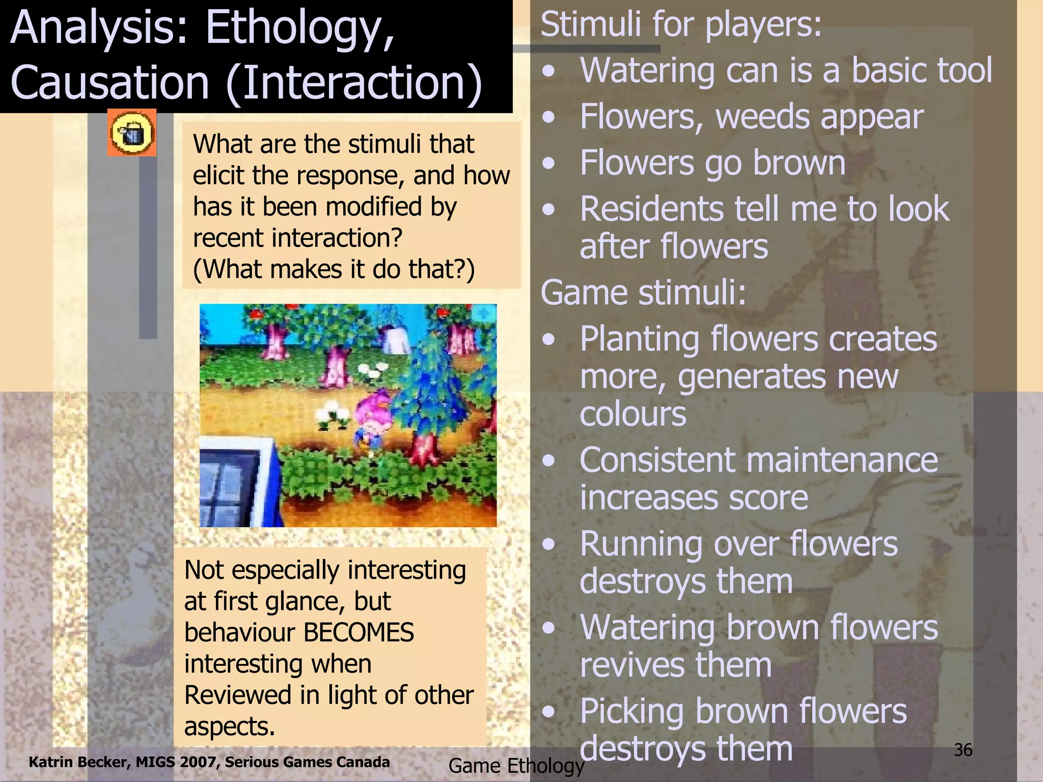 Analysis: Ethology, Causation (Interaction) Stimuli for players: Watering can is a basic tool Flowers, weeds appear Flowers go brown Residents tell me to look after flowers Game stimuli: Planting flowers creates more, generates new colours Consistent maintenance increases score Running over flowers destroys them Watering brown flowers revives them Picking brown flowers destroys them Not especially interesting at first glance, but behaviour BECOMES interesting when Reviewed in light of other aspects. What are the stimuli that elicit the response, and how has it been modified by recent interaction? (What makes it do that?) 