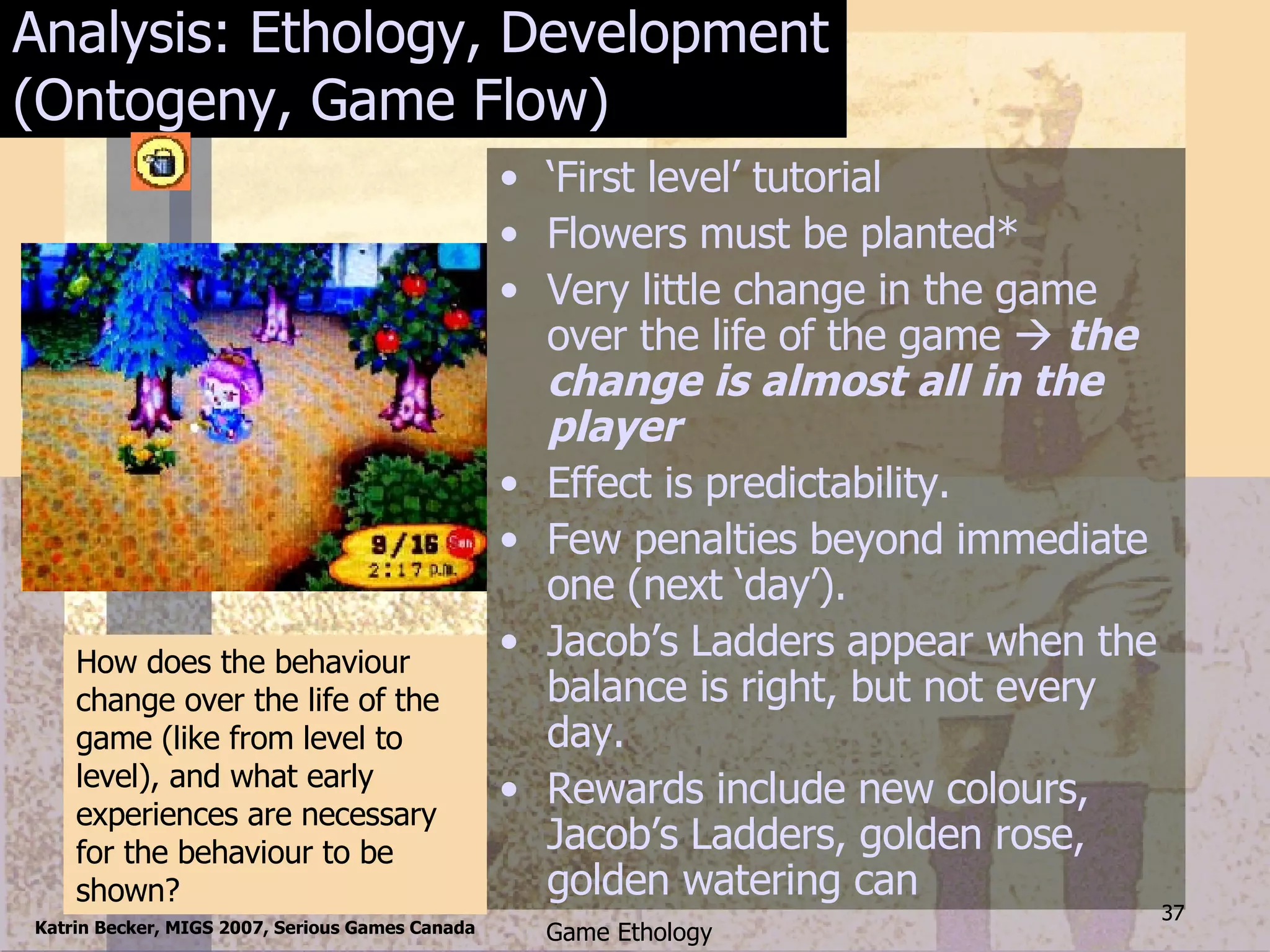 Analysis: Ethology, Development (Ontogeny, Game Flow) ‘ First level’ tutorial Flowers must be planted* Very little change in the game over the life of the game    the change is almost all in the player Effect is predictability. Few penalties beyond immediate  one (next ‘day’). Jacob’s Ladders appear when the balance is right, but not every day. Rewards include new colours, Jacob’s Ladders, golden rose, golden watering can How does the behaviour change over the life of the game (like from level to level), and what early experiences are necessary for the behaviour to be shown? 