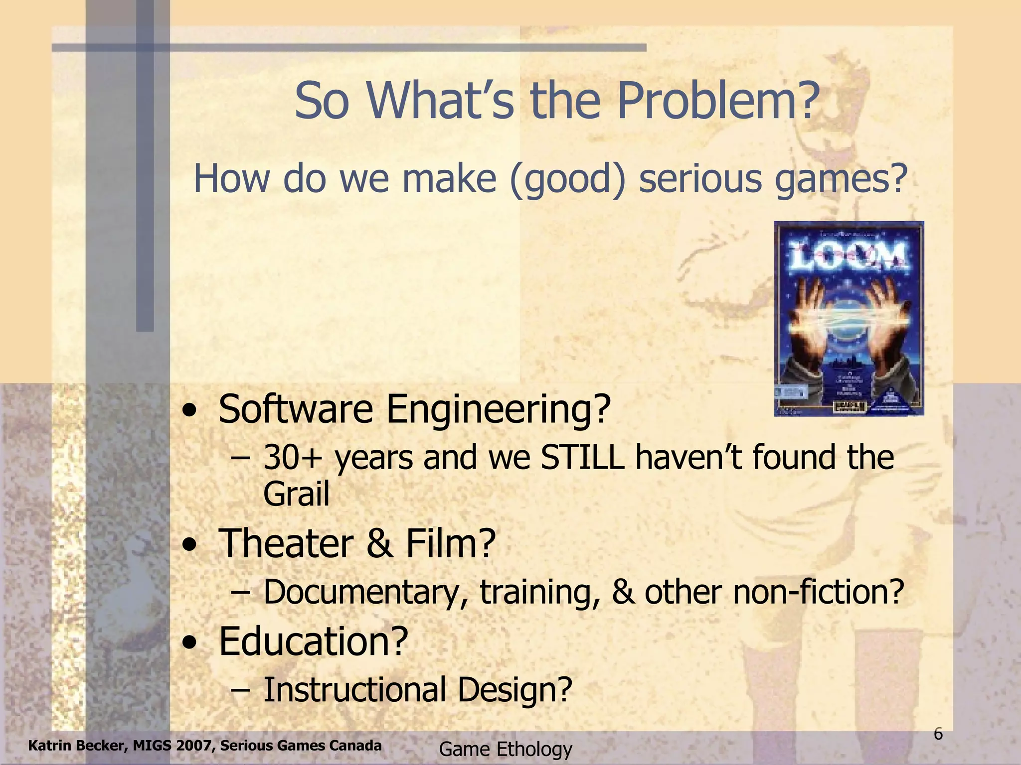So What’s the Problem? Software Engineering? 30+ years and we STILL haven’t found the Grail Theater & Film? Documentary, training, & other non-fiction? Education? Instructional Design? How do we make (good) serious games? 
