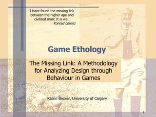 Game  Ethology  The Missing Link: A Methodology for Analyzing Design through Behaviour in Games Katrin Becker, University of Calgary I have found the missing link between the higher ape and civilized man: It is we.  Konrad Lorenz   