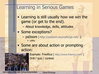 Learning in Serious Games Learning is still usually how we win the game (or get to the end). About knowledge, skills, attitudes Some exceptions? psDoom  [  http://psdoom.sourceforge.net/   ] utility Some are about action or prompting action: Example: FreeRice  [  http:// www.freerice.com /  ]  Drill / quiz / contest 