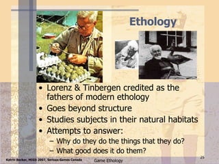 Ethology Lorenz & Tinbergen credited as the fathers of modern ethology Goes beyond structure Studies subjects in their natural habitats Attempts to answer: Why do they do the things that they do? What good does it do them? 
