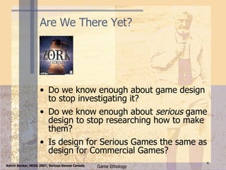 Are We There Yet? Do we know enough about game design to stop investigating it? Do we know enough about  serious  game design to stop researching how to make them? Is design for Serious Games the same as design for Commercial Games? 