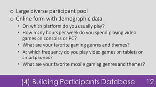 (4) Building Participants Database
o  Large diverse par7cipant pool
o  Online form with demographic data
•  On which pla^orm do you usually play?
•  How many hours per week do you spend playing video
games on consoles or PC?
•  What are your favorite gaming genres and themes?
•  At which frequency do you play video games on tablets or
smartphones?
•  What are your favorite mobile gaming genres and themes?
12
 