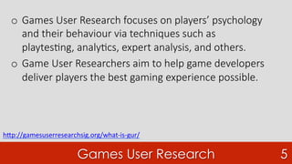Games User Research 5
o  Games User Research focuses on players’ psychology
and their behaviour via techniques such as
playtes7ng, analy7cs, expert analysis, and others. 
o  Game User Researchers aim to help game developers
deliver players the best gaming experience possible.
h"p://gamesuserresearchsig.org/what-is-gur/	
	
 