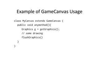 Example	
  of	
  GameCanvas	
  Usage	
  
class MyCanvas extends GameCanvas {
public void anymethod(){
Graphics g = getGraphics();
// some drawing
flushGraphics()
}
}

 