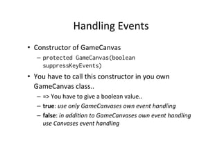 Handling	
  Events	
  
•  Constructor	
  of	
  GameCanvas	
  
–  protected GameCanvas(boolean
suppressKeyEvents)

•  You	
  have	
  to	
  call	
  this	
  constructor	
  in	
  you	
  own	
  
GameCanvas	
  class..	
  
–  =>	
  You	
  have	
  to	
  give	
  a	
  boolean	
  value..	
  
–  true:	
  use	
  only	
  GameCanvases	
  own	
  event	
  handling	
  
–  false:	
  in	
  addi4on	
  to	
  GameCanvases	
  own	
  event	
  handling	
  
use	
  Canvases	
  event	
  handling	
  

 