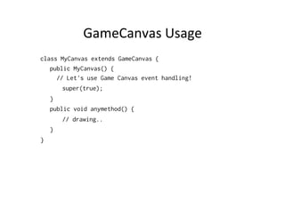 GameCanvas	
  Usage	
  
class MyCanvas extends GameCanvas {
public MyCanvas() {
// Let's use Game Canvas event handling!
super(true);
}
public void anymethod() {
// drawing..
}
}

 