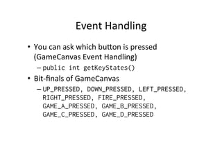 Event	
  Handling	
  
•  You	
  can	
  ask	
  which	
  bu]on	
  is	
  pressed	
  
(GameCanvas	
  Event	
  Handling)	
  
–  public int getKeyStates()

•  Bit-­‐ﬁnals	
  of	
  GameCanvas	
  
–  UP_PRESSED, DOWN_PRESSED, LEFT_PRESSED,
RIGHT_PRESSED, FIRE_PRESSED,
GAME_A_PRESSED, GAME_B_PRESSED,
GAME_C_PRESSED, GAME_D_PRESSED

 