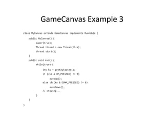 GameCanvas	
  Example	
  3	
  
class MyCanvas extends GameCanvas implements Runnable {
public MyCanvas() {
super(true);
Thread thread = new Thread(this);
thread.start();
}
public void run() {
while(true) {
int ks = getKeyStates();
if ((ks & UP_PRESSED) != 0)
moveUp();
else if((ks & DOWN_PRESSED) != 0)
moveDown();
// Drawing...
}
}
}

 
