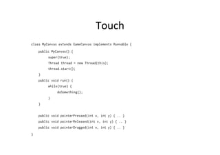 Touch	
  
class MyCanvas extends GameCanvas implements Runnable {
public MyCanvas() {
super(true);
Thread thread = new Thread(this);
thread.start();
}
public void run() {
while(true) {
doSomething();
}
}
public void pointerPressed(int x, int y) { .. }
public void pointerReleased(int x, int y) { .. }
public void pointerDragged(int x, int y) { .. }
}

 