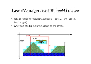 Layer-­‐class	
  
•  Layer	
  class	
  is	
  abstract	
  and	
  it	
  has	
  two	
  concrete	
  
subclasses:	
  1)	
  TiledLayer,	
  2)	
  Sprite
•  Layer's	
  methods	
  
–  int getX()
–  int getY()
–  int getWidth()
–  int getHeight()
–  void setPosition(..)
–  move(..)

 