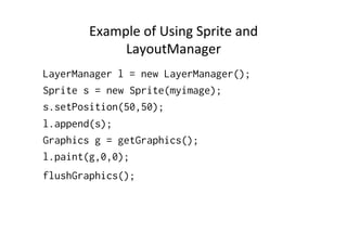 Mastering	
  the	
  layers	
  
•  Every	
  layer	
  (Sprite	
  or	
  TiledLayer)	
  is	
  put	
  into	
  a	
  
LayerManager.	
  The	
  LayerManager is	
  
eventually	
  drawn	
  to	
  the	
  screen.	
  
•  LayerManager's	
  methods	
  
–  append(Layer l)
–  insert(Layer l, int i)
–  Layer getLayer(int i)
–  paint(..)

 