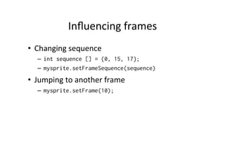 Example	
  of	
  Using	
  Sprite	
  and	
  
LayoutManager	
  
LayerManager l = new LayerManager();
Sprite s = new Sprite(myimage);
s.setPosition(50,50);
l.append(s);
Graphics g = getGraphics();
l.paint(g,0,0);
flushGraphics();

 