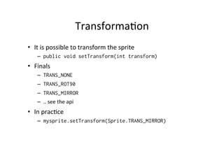Sprite	
  anima%on	
  
•  Make	
  one	
  image-­‐ﬁle,	
  which	
  contains	
  all	
  the	
  
frames	
  
•  In	
  the	
  Sprite's	
  constructor	
  you	
  deﬁne	
  one	
  
frame's	
  height	
  and	
  width	
  
•  ASer	
  that	
  you	
  can	
  use	
  Sprite's	
  nextFrame()	
  
method	
  

 