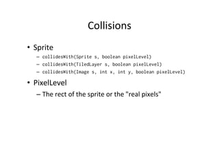 Inﬂuencing	
  frames	
  
•  Changing	
  sequence	
  
–  int sequence [] = {0, 15, 17};
–  mysprite.setFrameSequence(sequence)

•  Jumping	
  to	
  another	
  frame	
  
–  mysprite.setFrame(10);

 