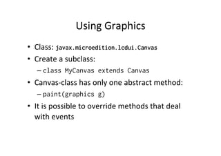 Using	
  Graphics	
  
•  Class:	
  javax.microedition.lcdui.Canvas
•  Create	
  a	
  subclass:	
  
–  class MyCanvas extends Canvas

•  Canvas-­‐class	
  has	
  only	
  one	
  abstract	
  method:	
  
–  paint(graphics g)

•  It	
  is	
  possible	
  to	
  override	
  methods	
  that	
  deal	
  
with	
  events	
  

 