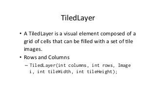 TiledLayer	
  
•  A	
  TiledLayer	
  is	
  a	
  visual	
  element	
  composed	
  of	
  a	
  
grid	
  of	
  cells	
  that	
  can	
  be	
  ﬁlled	
  with	
  a	
  set	
  of	
  %le	
  
images.	
  
•  Rows	
  and	
  Columns	
  
–  TiledLayer(int columns, int rows, Image
i, int tileWidth, int tileHeight);

 