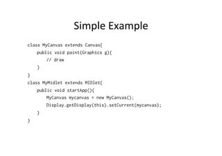 Simple	
  Example	
  
class MyCanvas extends Canvas {
public void paint(Graphics g){
// draw
}
}
class MyMidlet extends MIDlet{
public void startApp(){
MyCanvas mycanvas = new MyCanvas();
Display.getDisplay(this).setCurrent(mycanvas);
}
}

 