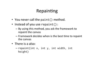 Repain%ng	
  
•  You	
  never	
  call	
  the	
  paint()	
  method.	
  
•  Instead	
  of	
  you	
  use	
  repaint():
–  By	
  using	
  this	
  method,	
  you	
  ask	
  the	
  framework	
  to	
  
repaint	
  the	
  canvas	
  
–  Framework	
  decides	
  when	
  is	
  the	
  best	
  %me	
  to	
  repaint	
  
the	
  canvas	
  

•  There	
  is	
  a	
  also:	
  
–  repaint(int x, int y, int width, int
height)

 