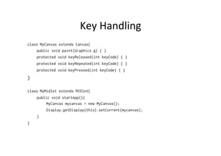 Key	
  Handling	
  
class MyCanvas extends Canvas{
public void paint(Graphics g) { }
protected void keyReleased(int keyCode) { }
protected void keyRepeated(int keyCode) { }
protected void keyPressed(int keyCode) { }

}
class MyMidlet extends MIDlet{
public void startApp(){
MyCanvas mycanvas = new MyCanvas();
Display.getDisplay(this).setCurrent(mycanvas);
}
}

 