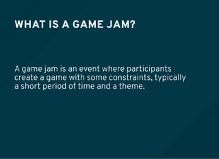 WHAT IS A GAME JAM?
A game jam is an event where participants
create a game with some constraints, typically
a short period of time and a theme.
 