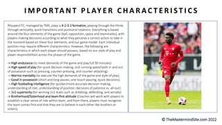 I M P O R TA N T P L AY E R C H A R A C T E R I S T I C S
Rhyspect FC, managed by TMS, plays a 4-2-3-1 formation, playing through the thirds
through verticality, quick transitions and positional rotations. Everything is based
around the four elements of the game (ball, opposition, space and teammates), with
players making decisions according to what they perceive a correct action to take in
the moment based on these four elements, and our game model. Each individual
position may require different characteristics. However, the following are
characteristics in which each player should possess, based on our style of play and
player responsibilities across the phases of the game.
-> High endurance (to meet demands of the game and play full 90 minutes)
-> High speed of play (for quick decision making, and running speed both in and out
of possession such as pressing, counter-pressing, and counter-attacking).
-> Warrior mentality (to execute the high demands of the game and style of play).
-> Good in possession (short and long passes, one-touch passing, quick decisions)
-> High footballing intelligence (for quicker/more accurate decision making,
understanding of role, understanding of position, decisions of patience vs. all-out).
-> 1v1 superiority (for winning 1v1 duels such as dribbling, defending, and aerially)
-> Brotherhood/Sisterhood and team-first attitude (Coaches will work with players to
establish a clear sense of role within team, and from there, players must recognize
the team comes first and that they are to believe in each other like brothers or
sisters).
 