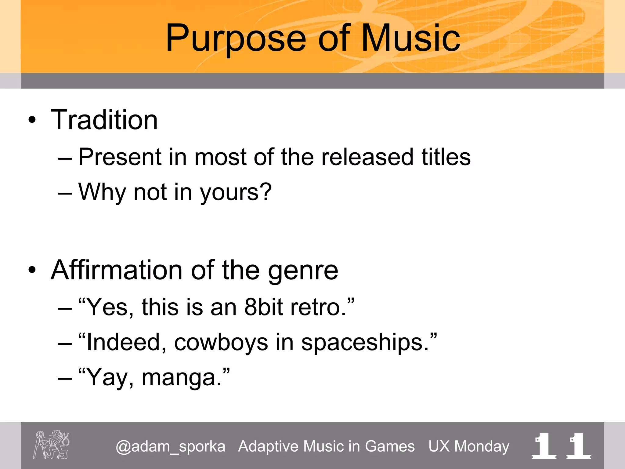 @adam_sporka Adaptive Music in Games UX Monday 11
Purpose of Music
• Tradition
– Present in most of the released titles
– Why not in yours?
• Affirmation of the genre
– “Yes, this is an 8bit retro.”
– “Indeed, cowboys in spaceships.”
– “Yay, manga.”
 