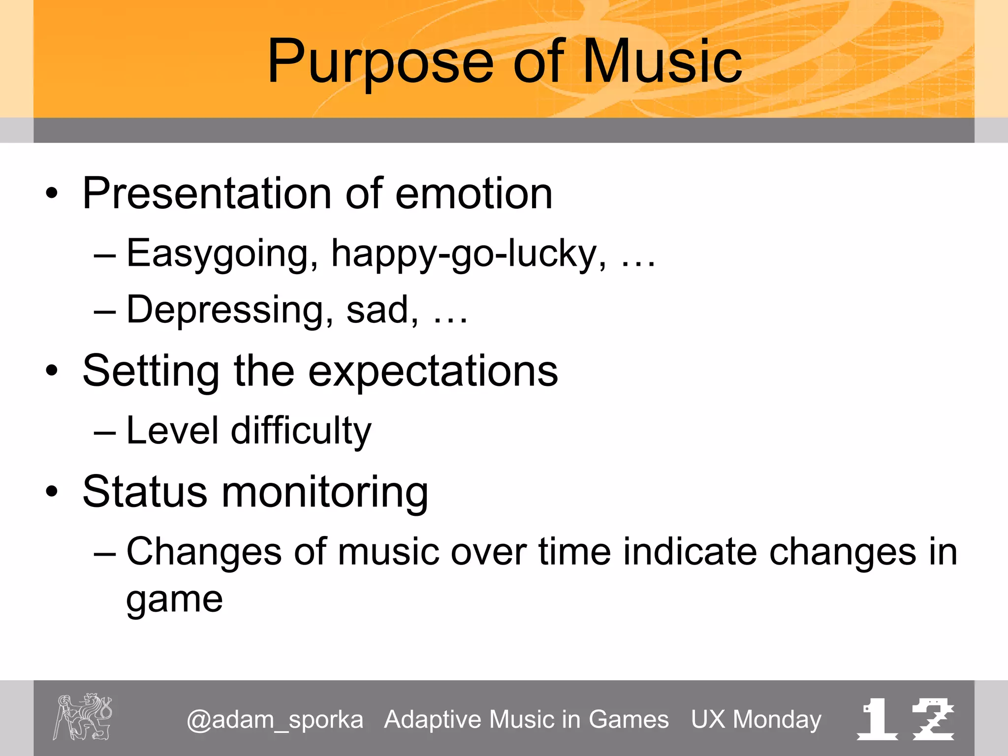 @adam_sporka Adaptive Music in Games UX Monday 12
Purpose of Music
• Presentation of emotion
– Easygoing, happy-go-lucky, …
– Depressing, sad, …
• Setting the expectations
– Level difficulty
• Status monitoring
– Changes of music over time indicate changes in
game
 