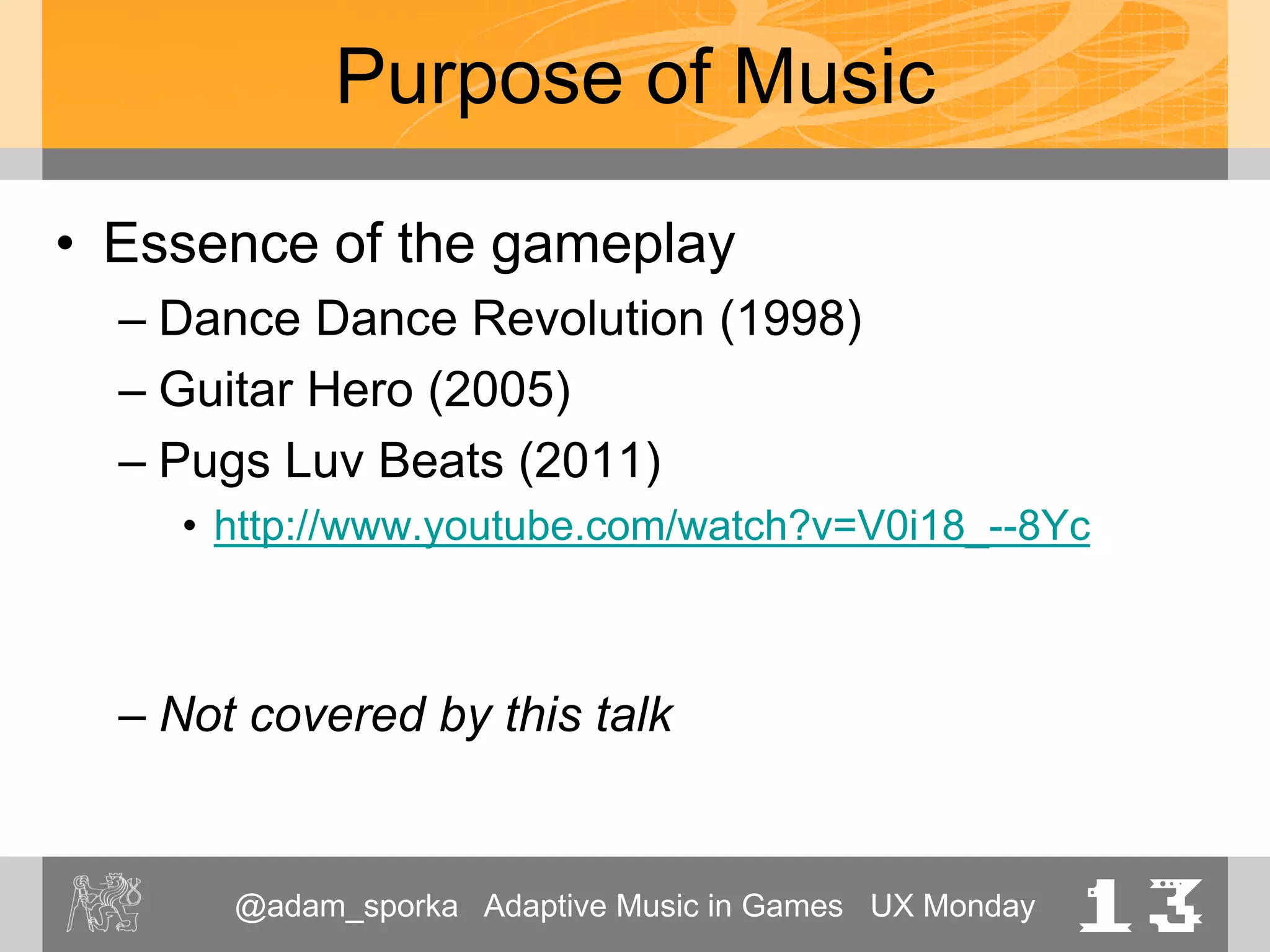 @adam_sporka Adaptive Music in Games UX Monday 13
Purpose of Music
• Essence of the gameplay
– Dance Dance Revolution (1998)
– Guitar Hero (2005)
– Pugs Luv Beats (2011)
• http://www.youtube.com/watch?v=V0i18_--8Yc
– Not covered by this talk
 