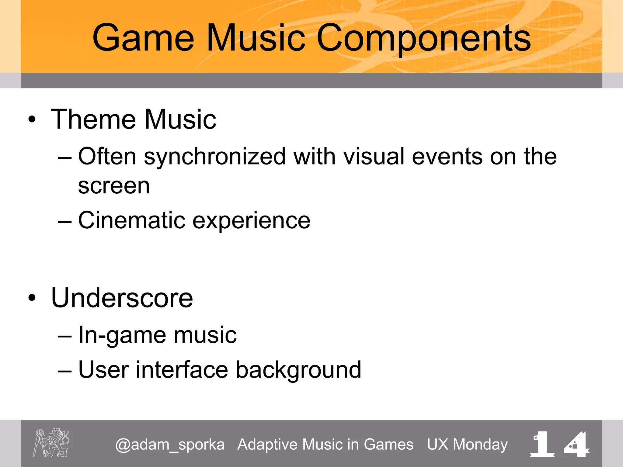 @adam_sporka Adaptive Music in Games UX Monday 14
Game Music Components
• Theme Music
– Often synchronized with visual events on the
screen
– Cinematic experience
• Underscore
– In-game music
– User interface background
 