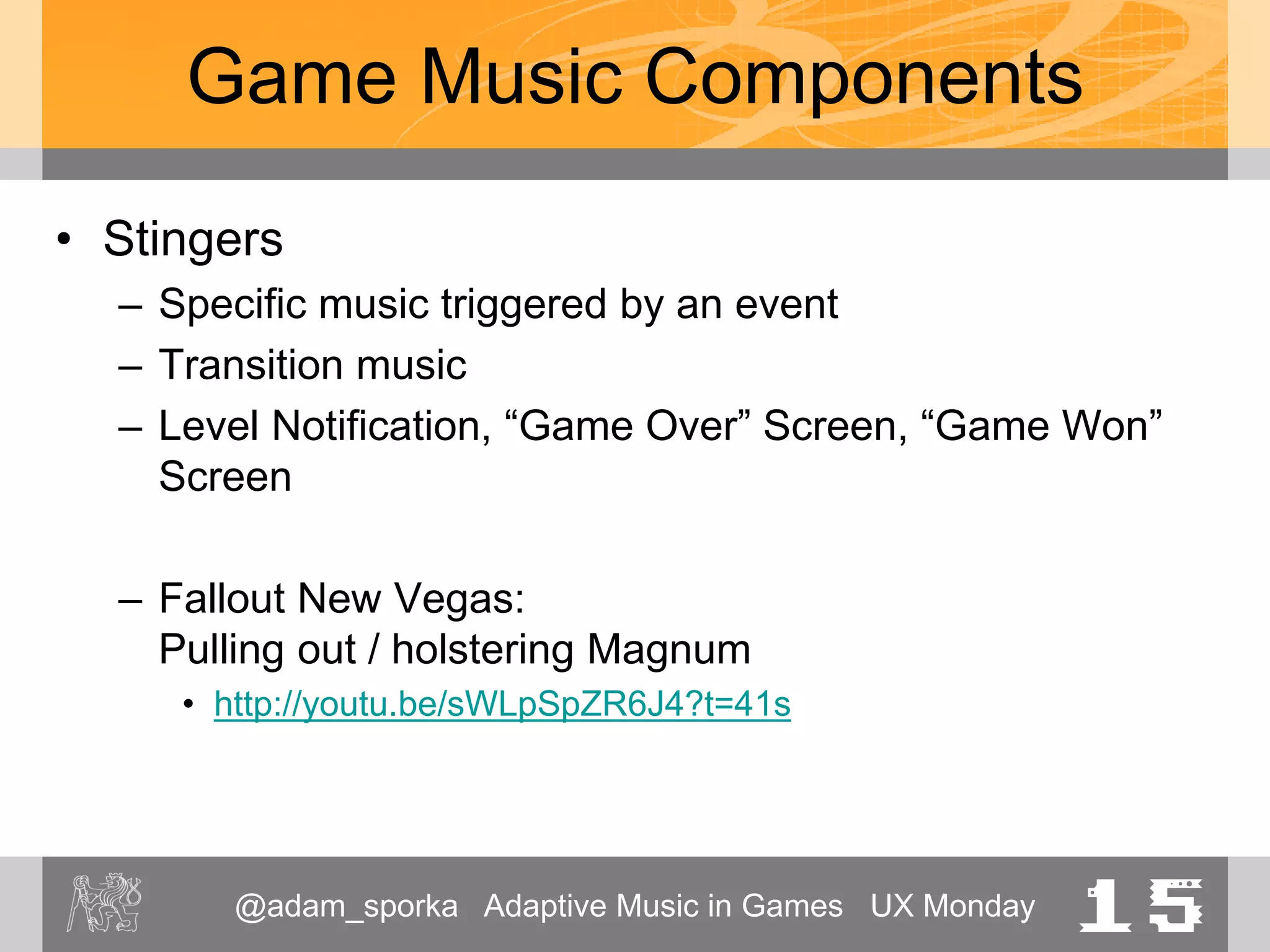 @adam_sporka Adaptive Music in Games UX Monday 15
Game Music Components
• Stingers
– Specific music triggered by an event
– Transition music
– Level Notification, “Game Over” Screen, “Game Won”
Screen
– Fallout New Vegas:
Pulling out / holstering Magnum
• http://youtu.be/sWLpSpZR6J4?t=41s
 