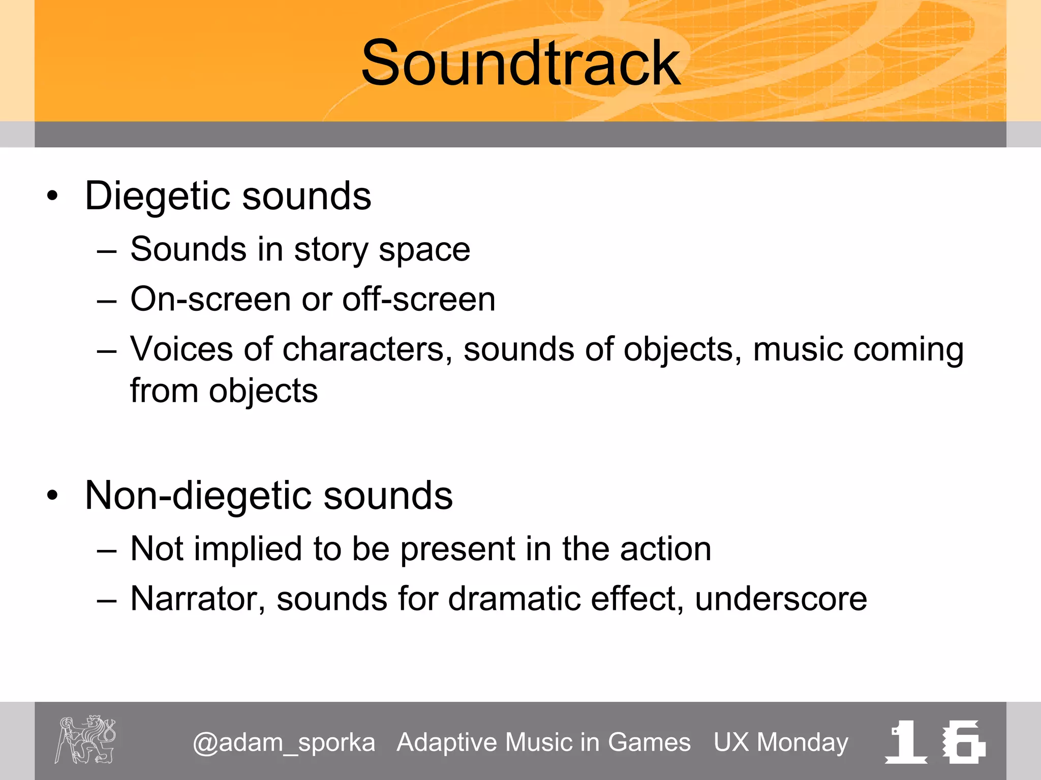 @adam_sporka Adaptive Music in Games UX Monday 16
Soundtrack
• Diegetic sounds
– Sounds in story space
– On-screen or off-screen
– Voices of characters, sounds of objects, music coming
from objects
• Non-diegetic sounds
– Not implied to be present in the action
– Narrator, sounds for dramatic effect, underscore
 