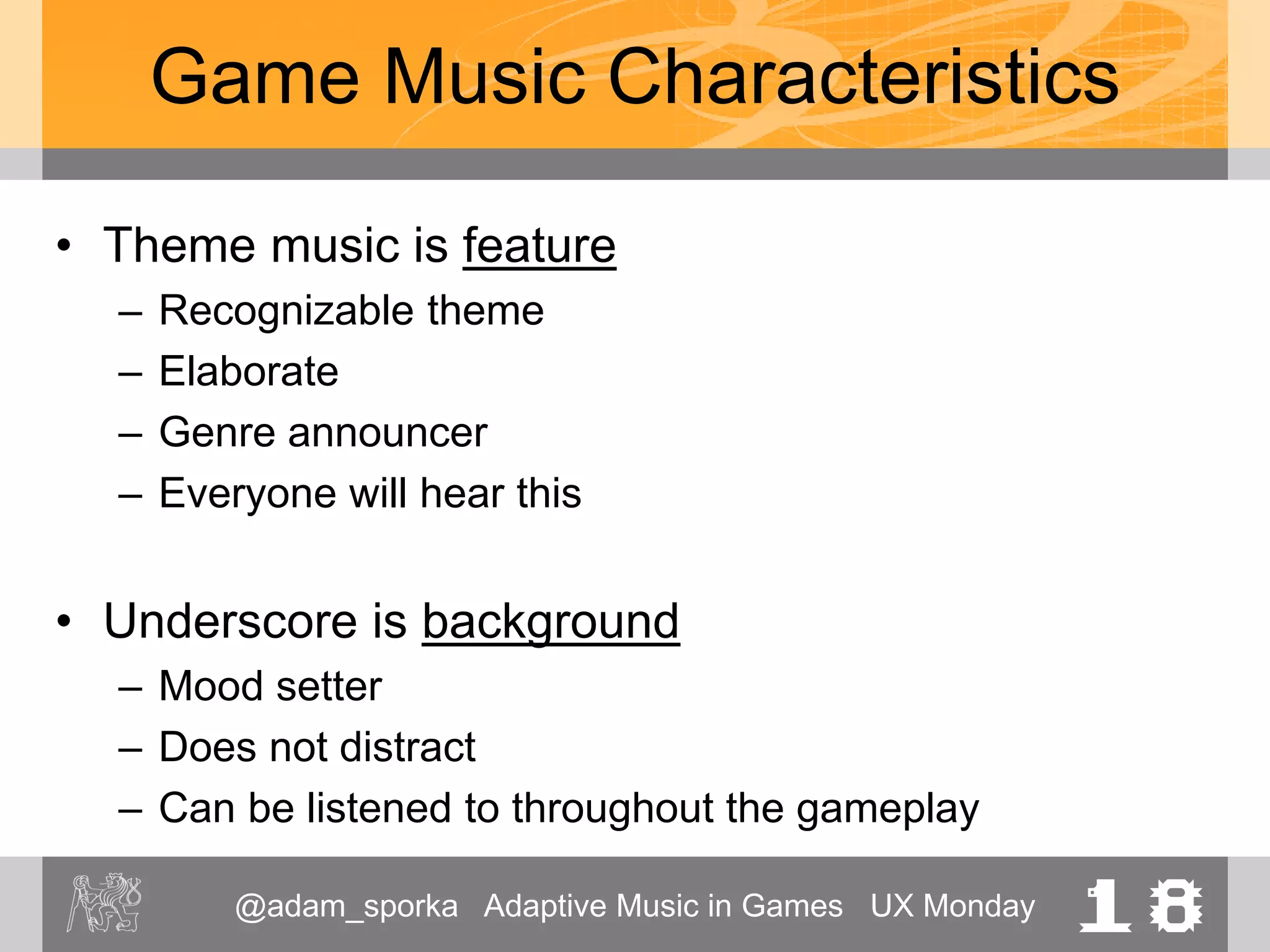 @adam_sporka Adaptive Music in Games UX Monday 18
Game Music Characteristics
• Theme music is feature
– Recognizable theme
– Elaborate
– Genre announcer
– Everyone will hear this
• Underscore is background
– Mood setter
– Does not distract
– Can be listened to throughout the gameplay
 
