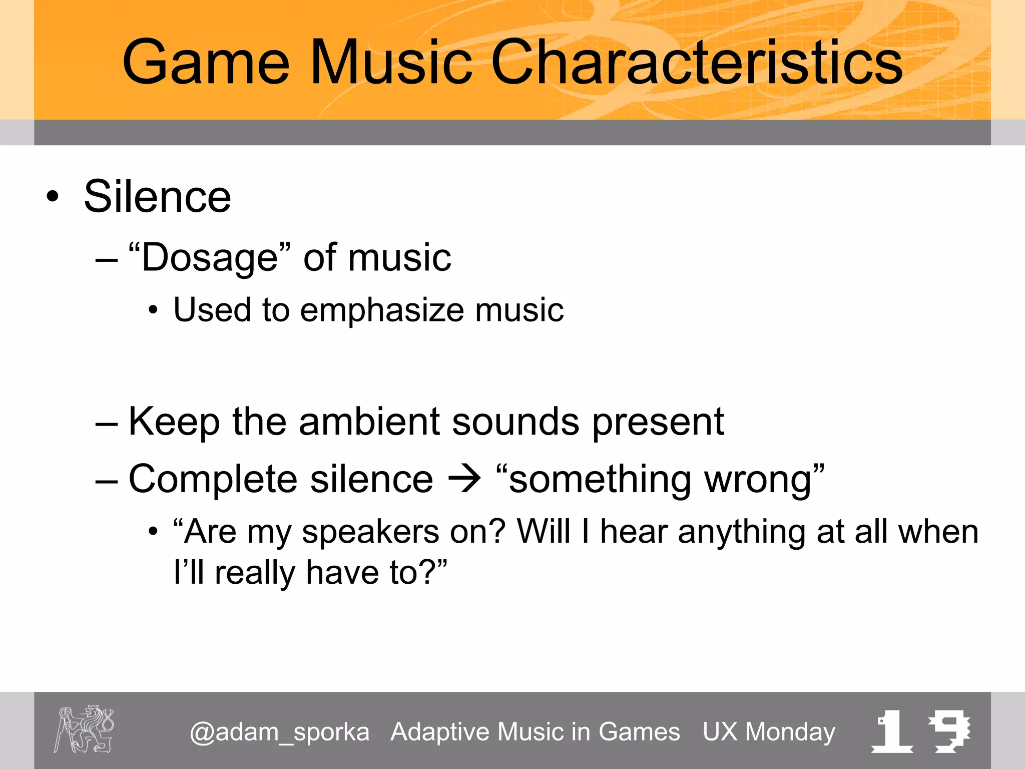 @adam_sporka Adaptive Music in Games UX Monday 19
Game Music Characteristics
• Silence
– “Dosage” of music
• Used to emphasize music
– Keep the ambient sounds present
– Complete silence  “something wrong”
• “Are my speakers on? Will I hear anything at all when
I’ll really have to?”
 