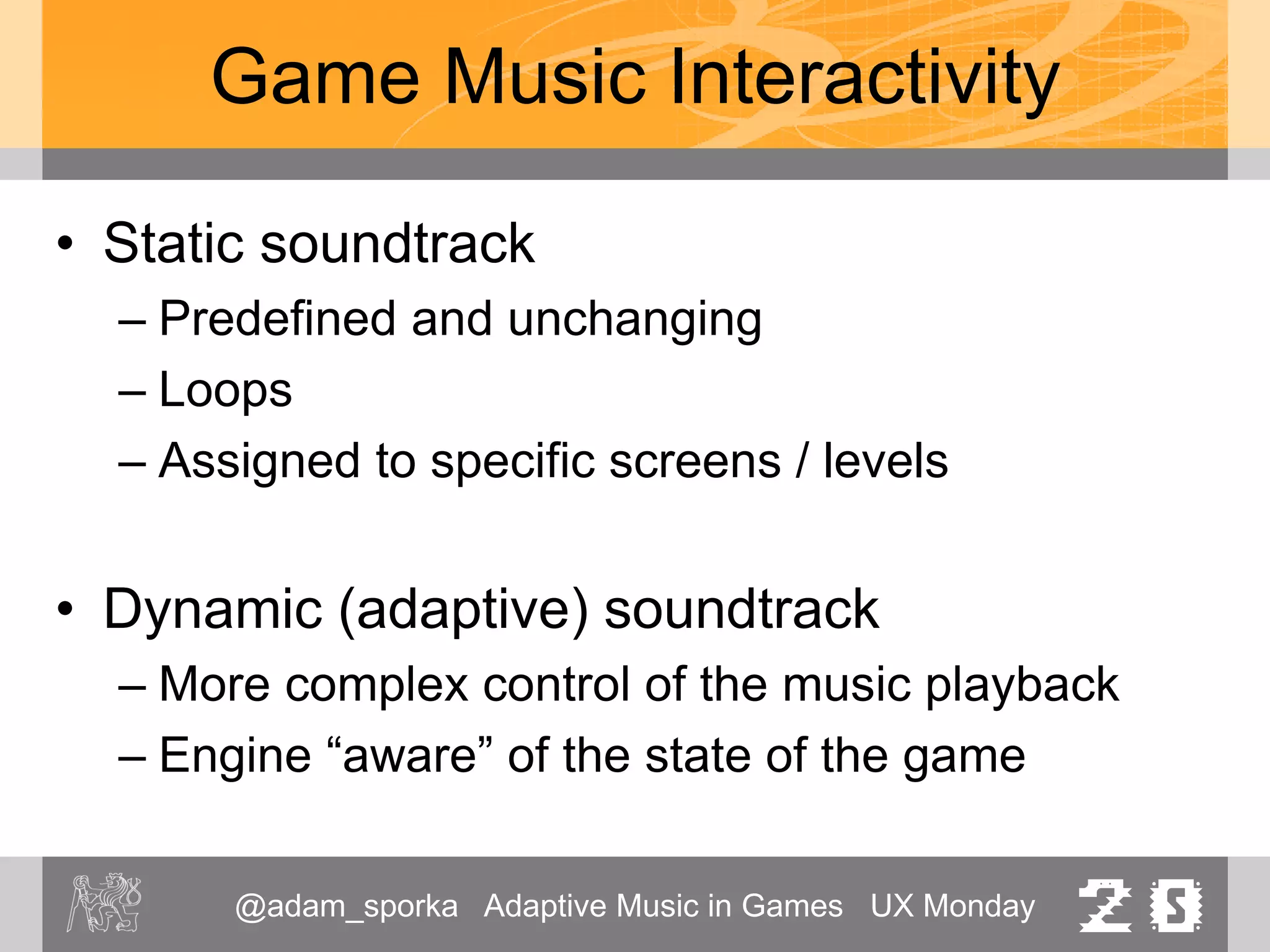 @adam_sporka Adaptive Music in Games UX Monday 20
Game Music Interactivity
• Static soundtrack
– Predefined and unchanging
– Loops
– Assigned to specific screens / levels
• Dynamic (adaptive) soundtrack
– More complex control of the music playback
– Engine “aware” of the state of the game
 