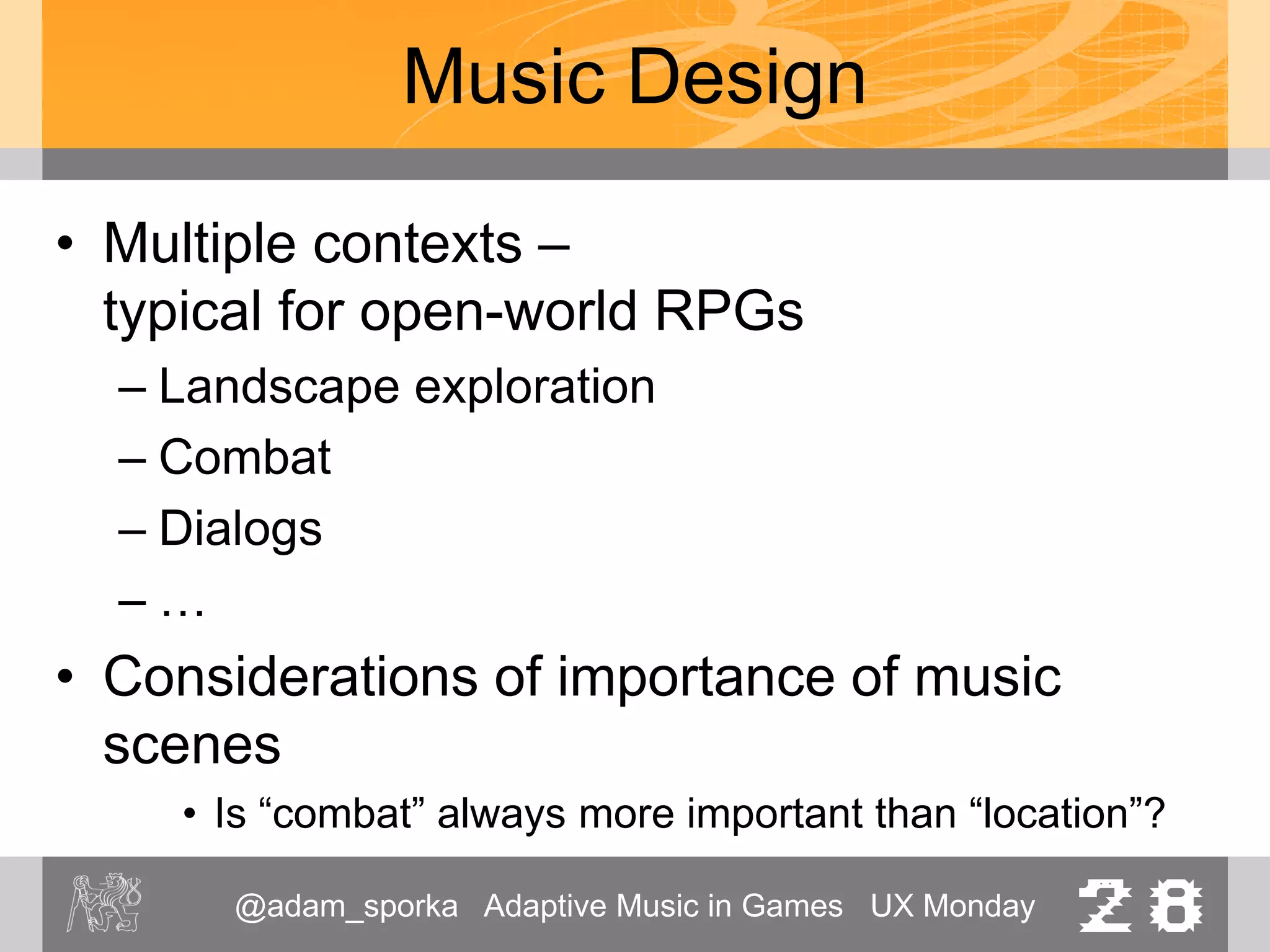 @adam_sporka Adaptive Music in Games UX Monday 28
Music Design
• Multiple contexts –
typical for open-world RPGs
– Landscape exploration
– Combat
– Dialogs
– …
• Considerations of importance of music
scenes
• Is “combat” always more important than “location”?
 