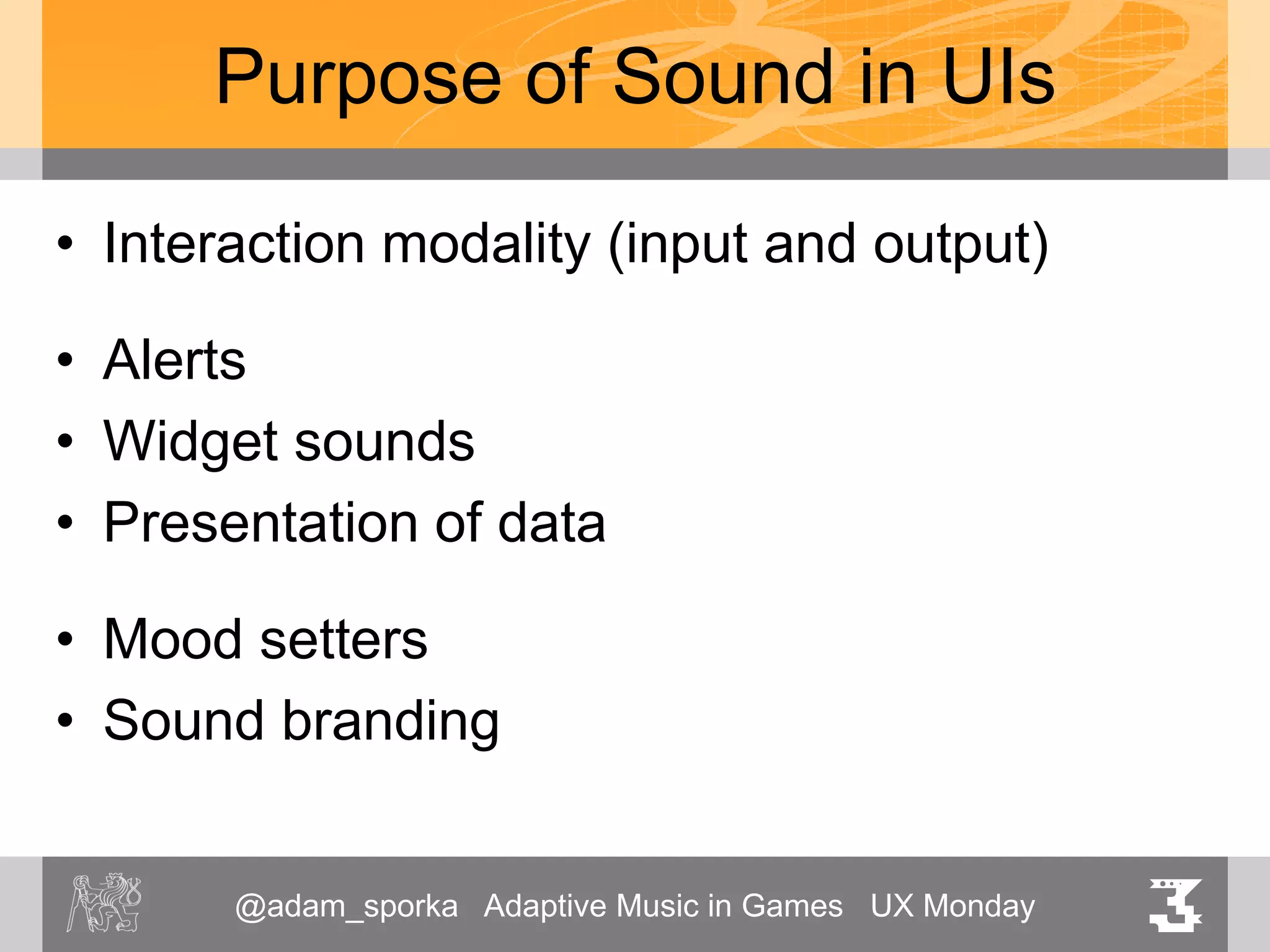 @adam_sporka Adaptive Music in Games UX Monday 3
Purpose of Sound in UIs
• Interaction modality (input and output)
• Alerts
• Widget sounds
• Presentation of data
• Mood setters
• Sound branding
 
