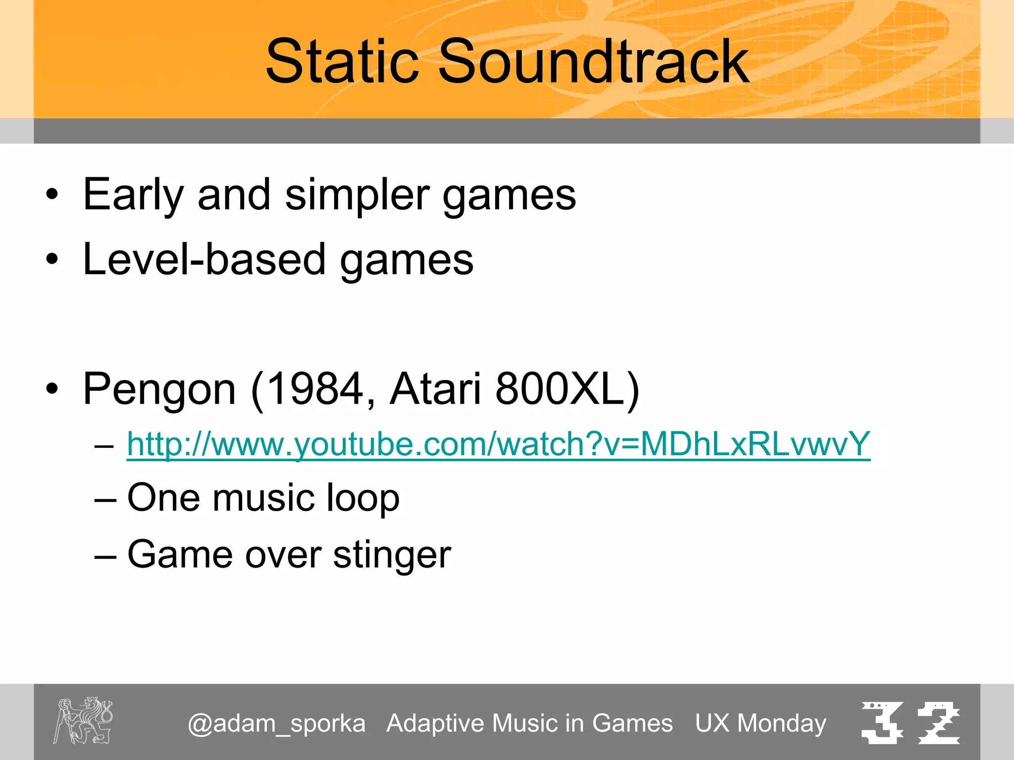 @adam_sporka Adaptive Music in Games UX Monday 32
Static Soundtrack
• Supaplex (1991, Digital Integration, MS-DOS)
– Played throughout the game
– http://www.youtube.com/watch?v=yknubWX2KYI
• Goonies (1985, Datasoft, Atari 800XL)
– Two loops, one used for title, then alternating with each
level
– https://www.youtube.com/watch?v=FKh5b8jcwLk
• Jazz Jackrabbit (1994)
– Separate tracks for levels
– http://youtu.be/b16upFloYak?t=29s
 