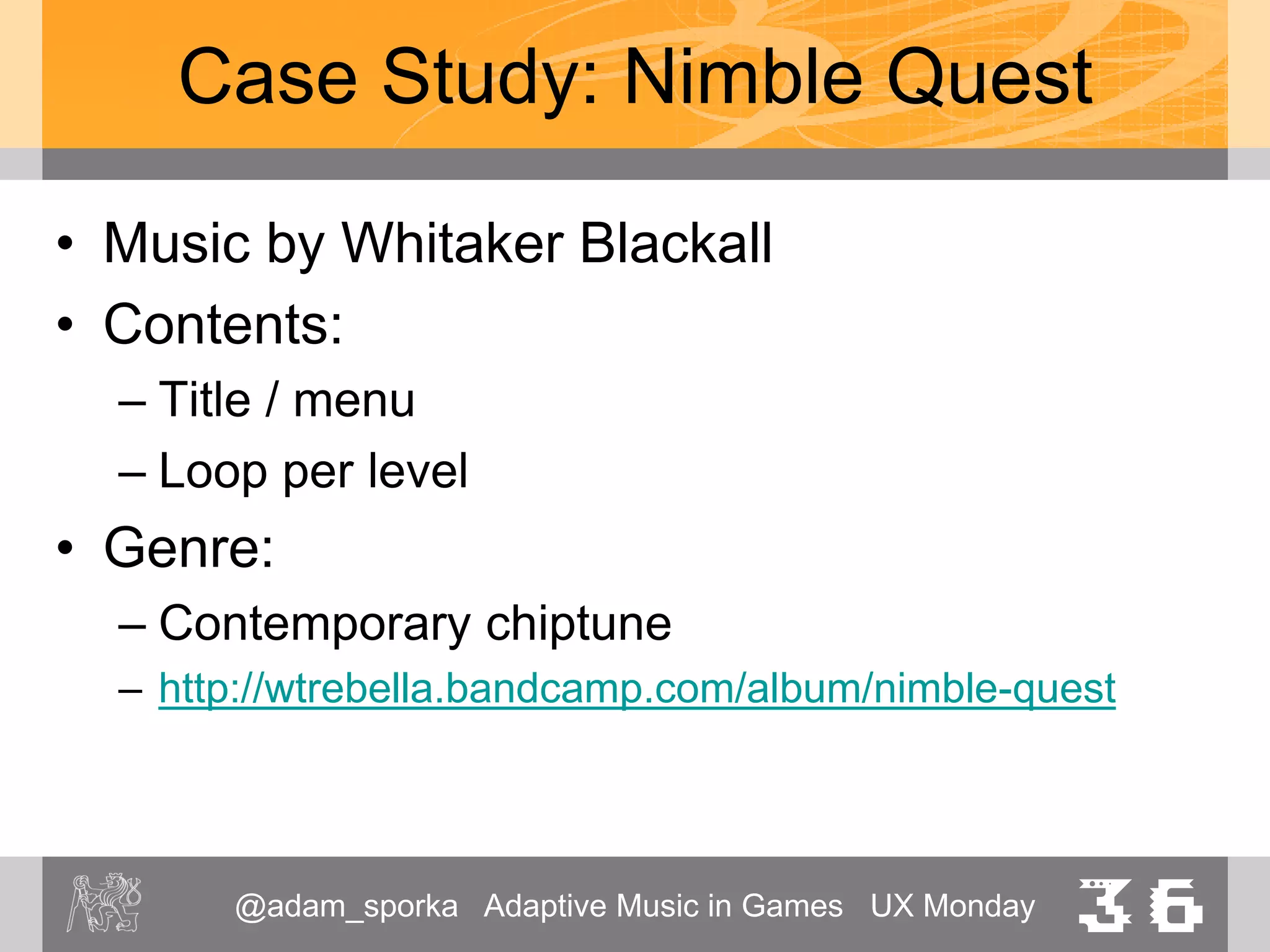 @adam_sporka Adaptive Music in Games UX Monday 36
Case Study: Nimble Quest
• Typical length of a loop: 2’
• Unobtrusive
• Reflects the increasing difficulty of the levels
– L1 http://www.youtube.com/watch?v=6mh7qJgnpJI
– L2 https://www.youtube.com/watch?v=9HaOTX-m0SU
– L4 http://www.youtube.com/watch?v=YKIDg8VkF0A
 