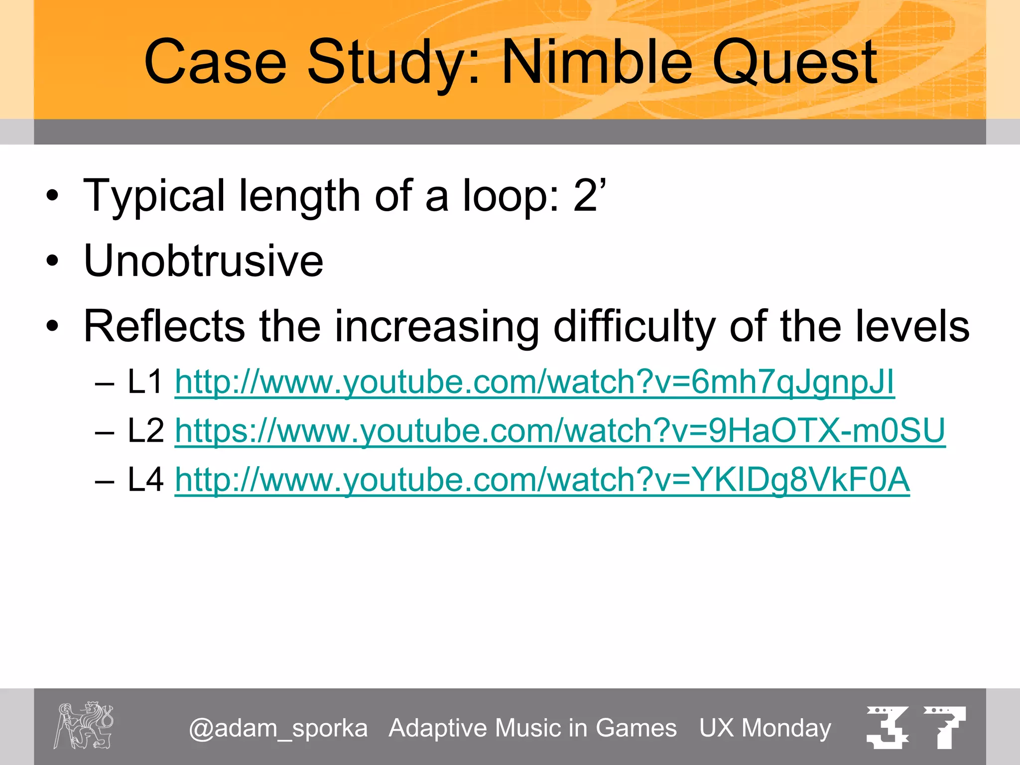 @adam_sporka Adaptive Music in Games UX Monday 37
Case Study: Nimble Quest
• Sounds good on small speakers
– Chiptune sounds
– Lot of square waves / triangles
• Better estimation of pitch by the human
low- as well as high-pitched tones
• General remark:
• PC gamers often don’t spend money on a high-quality
speakers
 