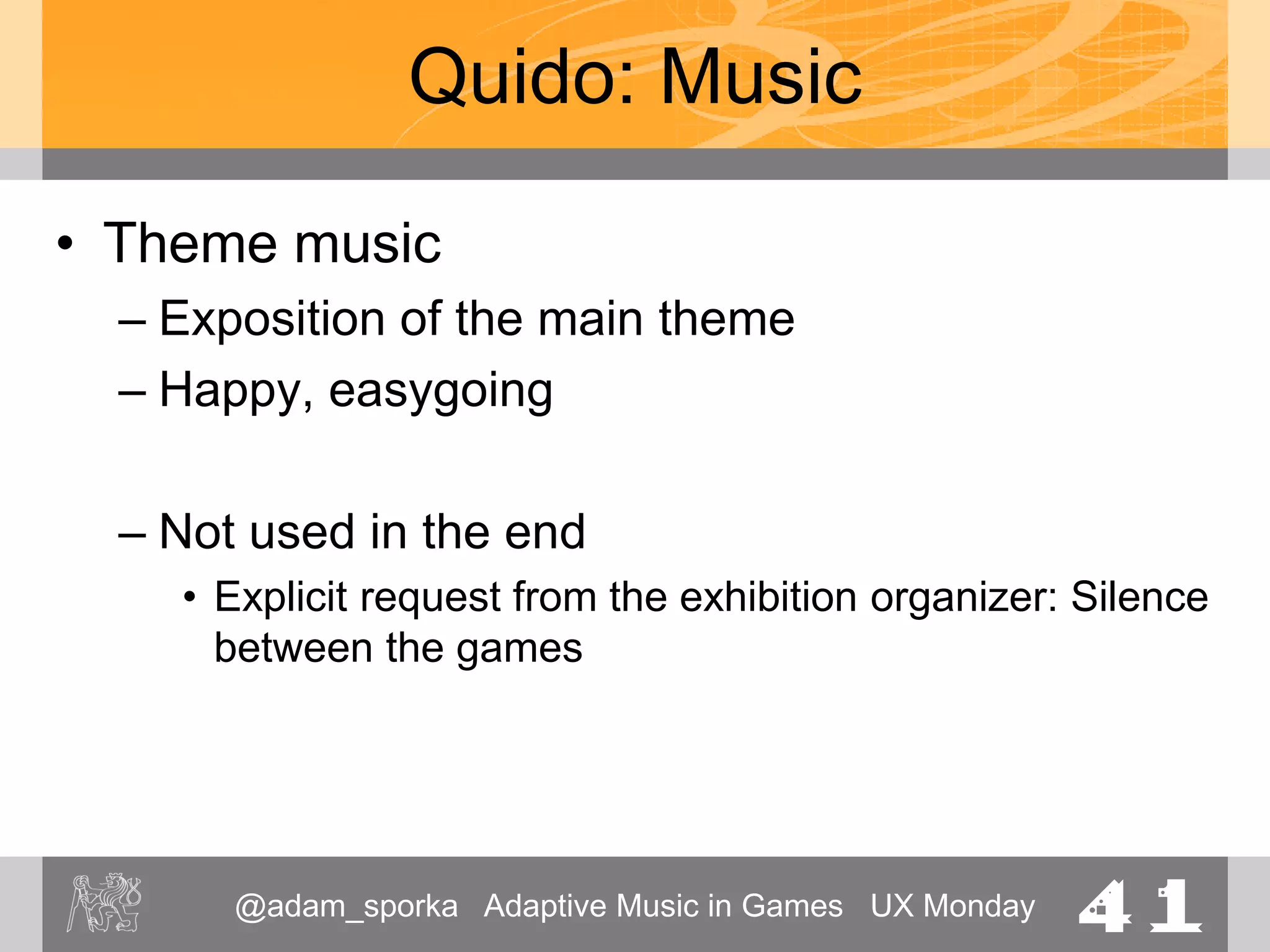 @adam_sporka Adaptive Music in Games UX Monday 41
Quido: Music
• Level 1: Theme Park
– A player will be likely to be receiving instructions
from a fellow player
– Expected playtime: 3—4 minutes
– Not “dense”
– Diverse in terms of the structure
– Performance of the main theme
 