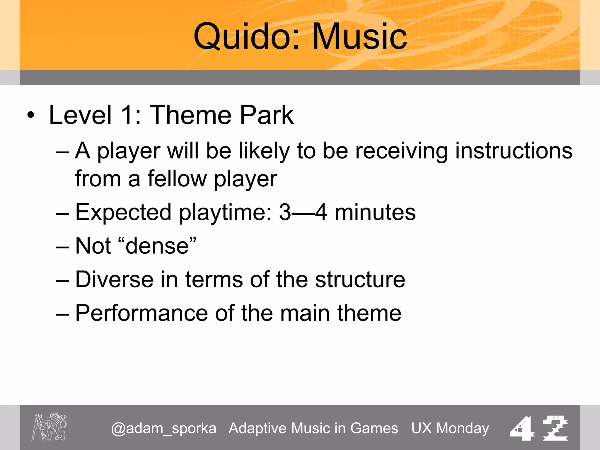 @adam_sporka Adaptive Music in Games UX Monday 42
Quido: Music
• Level 2: City
– Variation of the theme.
– Structure: [A B A Bbr Avoid]
– Expected playtime: 2 minutes
– Continuous music
 
