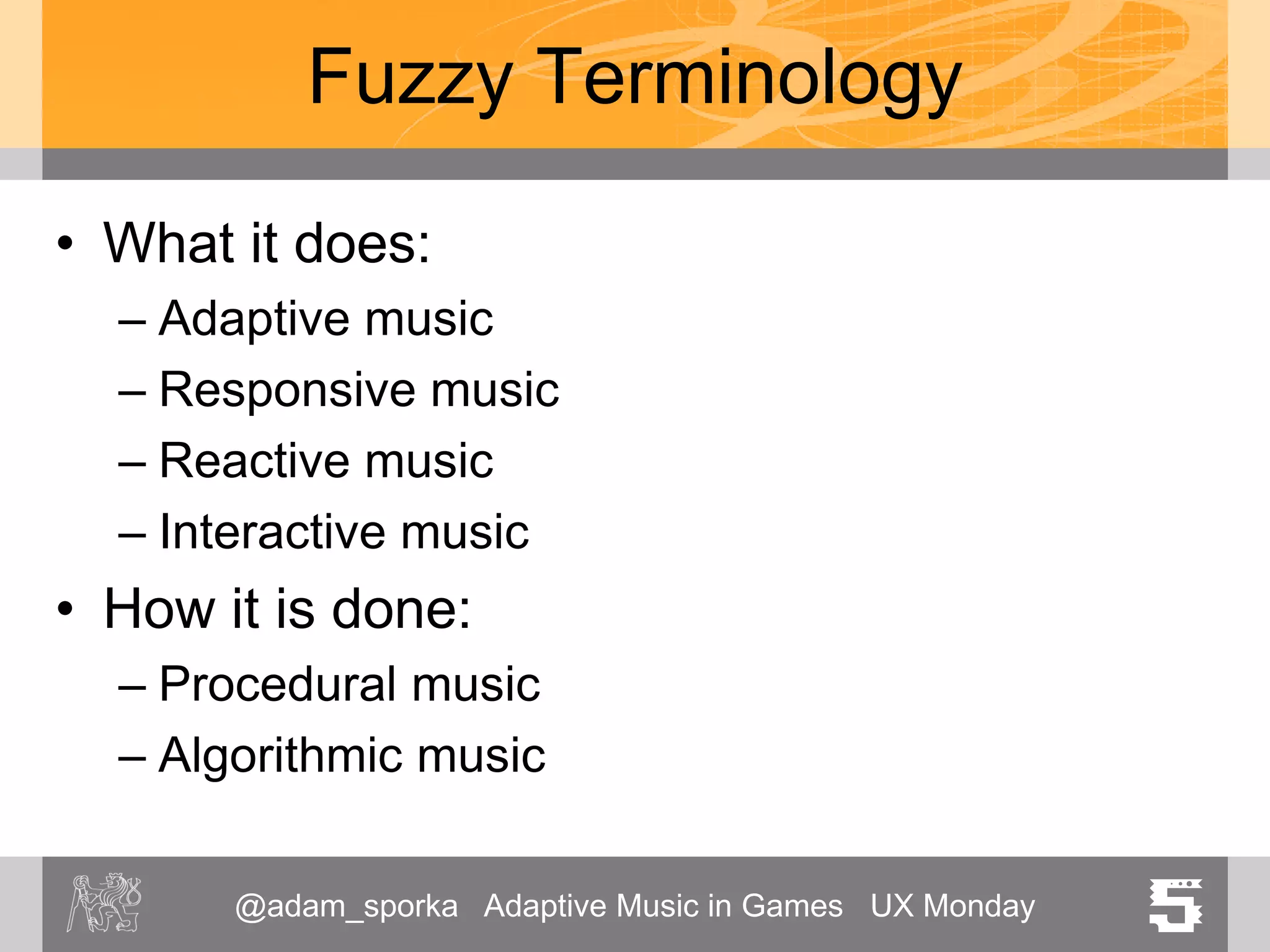 @adam_sporka Adaptive Music in Games UX Monday 5
Fuzzy Terminology
• What it does:
– Adaptive music
– Responsive music
– Reactive music
– Interactive music
• How it is done:
– Procedural music
– Algorithmic music
 