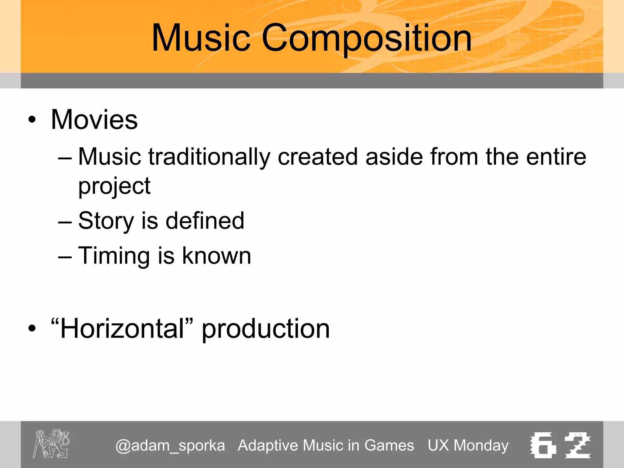 @adam_sporka Adaptive Music in Games UX Monday 62
Music Composition
• Computer Games
– Games are not (very) predictable
– “Horizontal” production
• Advantages
– Music per se works well (classic composition techniques)
– No limitations on instrumentations etc.
• Problems
– Repetition
– Abrupt changes
– Failure to respond
 