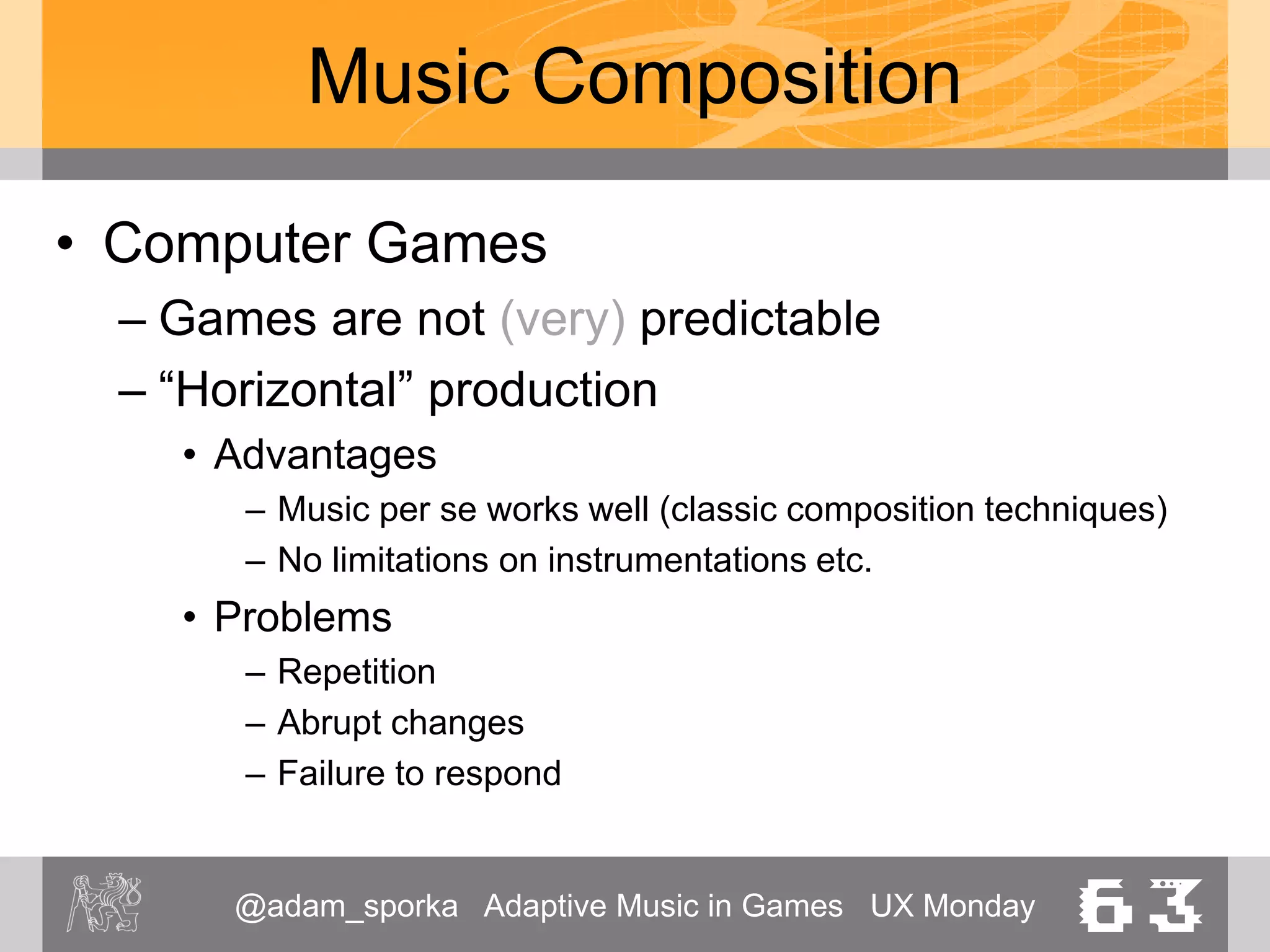 @adam_sporka Adaptive Music in Games UX Monday 63
Music Composition
• Computer Games
– “Vertical” production
• Advantages
– Good support of the moment
• Problems
– Difficult to express tensions, developments
– Music forms get disrupted
– Discontiuity
– Can be too descriptive
 